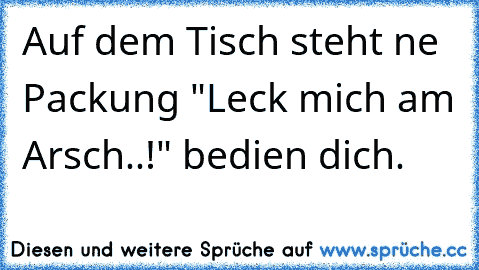 Auf dem Tisch steht ne Packung "Leck mich am Arsch..!" bedien dich.