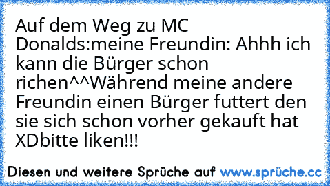 Auf dem Weg zu MC Donalds:
meine Freundin: Ahhh ich kann die Bürger schon richen^^
Während meine andere Freundin einen Bürger futtert den sie sich schon vorher gekauft hat XD
bitte liken!!!