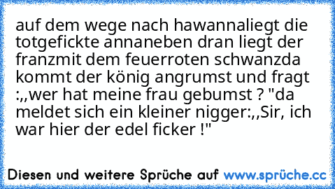 auf dem wege nach hawanna
liegt die totgefickte anna
neben dran liegt der franz
mit dem feuerroten schwanz
da kommt der könig angrumst und fragt :,,wer hat meine frau gebumst ? "
da meldet sich ein kleiner nigger:,,Sir, ich war hier der edel ficker !"