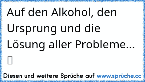 Auf den Alkohol, den Ursprung und die Lösung aller Probleme...  ツ