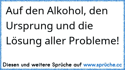 Auf den Alkohol, den Ursprung und die Lösung aller Probleme!