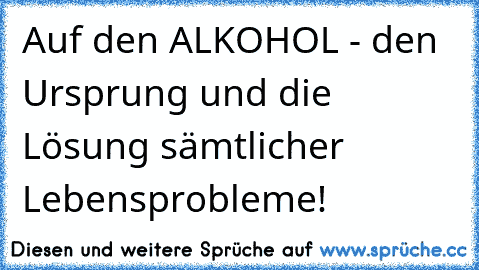 Auf den ALKOHOL - den Ursprung und die Lösung sämtlicher Lebensprobleme!