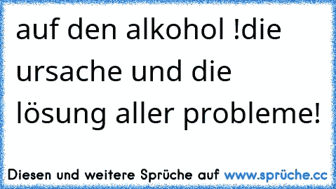 auf den alkohol !
die ursache und die lösung aller probleme!