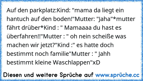 Auf den parkplatz:
Kind: "mama da liegt ein hantuch auf den boden!"
Mutter: "Jaha"
*mutter fährt drüber*
Kind : " Mamaaaa du hast es überfahren!!"
Mutter : " oh nein scheiße was machen wir jetzt?"
Kind :" es hatte doch bestimmt noch familie"
Mutter : " Jahh bestimmt kleine Waschlappen"
xD