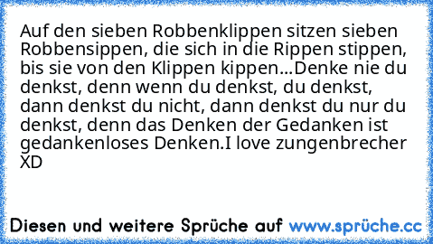 Auf den sieben Robbenklippen sitzen sieben Robbensippen, die sich in die Rippen stippen, bis sie von den Klippen kippen.
.
.
Denke nie du denkst, denn wenn du denkst, du denkst, dann denkst du nicht, dann denkst du nur du denkst, denn das Denken der Gedanken ist gedankenloses Denken.
I love zungenbrecher XD