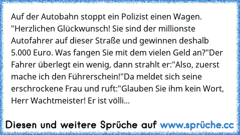 Auf der Autobahn stoppt ein Polizist einen Wagen. "Herzlichen Glückwunsch! Sie sind der millionste Autofahrer auf dieser Straße und gewinnen deshalb 5.000 Euro. Was fangen Sie mit dem vielen Geld an?"
Der Fahrer überlegt ein wenig, dann strahlt er:
"Also, zuerst mache ich den Führerschein!"
Da meldet sich seine erschrockene Frau und ruft:
"Glauben Sie ihm kein Wort, Herr Wachtmeister! Er ist völli...