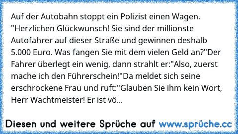 Auf der Autobahn stoppt ein Polizist einen Wagen. "Herzlichen Glückwunsch! Sie sind der millionste Autofahrer auf dieser Straße und gewinnen deshalb 5.000 Euro. Was fangen Sie mit dem vielen Geld an?"
Der Fahrer überlegt ein wenig, dann strahlt er:
"Also, zuerst mache ich den Führerschein!"
Da meldet sich seine erschrockene Frau und ruft:
"Glauben Sie ihm kein Wort, Herr Wachtmeister! Er ist vö...