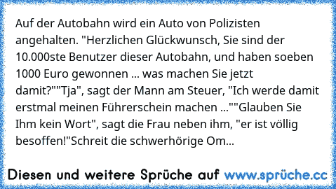 Auf der Autobahn wird ein Auto von Polizisten angehalten. "Herzlichen Glückwunsch, Sie sind der 10.000ste Benutzer dieser Autobahn, und haben soeben 1000 Euro gewonnen ... was machen Sie jetzt damit?"
"Tja", sagt der Mann am Steuer, "Ich werde damit erstmal meinen Führerschein machen ..."
"Glauben Sie Ihm kein Wort", sagt die Frau neben ihm, "er ist völlig besoffen!"
Schreit die schwerhörige Om...