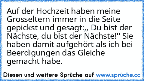 Auf der Hochzeit haben meine Grosseltern immer in die Seite gepickst und gesagt:,, Du bist der Nächste, du bist der Nächste!'' Sie haben damit aufgehört als ich bei Beerdigungen das Gleiche gemacht habe.