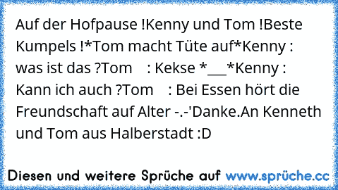 Auf der Hofpause !
Kenny und Tom !
Beste Kumpels !
*Tom macht Tüte auf*
Kenny : was ist das ?
Tom    : Kekse *___*
Kenny : Kann ich auch ?
Tom    : Bei Essen hört die Freundschaft auf Alter -.-'
Danke.An Kenneth und Tom aus Halberstadt :D