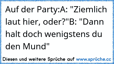 Auf der Party:
A: "Ziemlich laut hier, oder?"
B: "Dann halt doch wenigstens du den Mund"