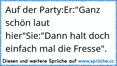 Auf der Party:
Er:"Ganz schön laut hier"
Sie:"Dann halt doch einfach mal die Fresse".