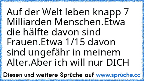 Auf der Welt leben knapp 7 Milliarden Menschen.
Etwa die hälfte davon sind Frauen.
Etwa 1/15 davon sind ungefähr in meinem Alter.
Aber ich will nur DICH ♥