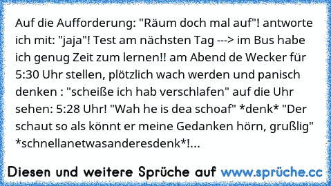 Auf die Aufforderung: "Räum doch mal auf"! antworte ich mit: "jaja"! Test am nächsten Tag ---> im Bus habe ich genug Zeit zum lernen!! am Abend de Wecker für 5:30 Uhr stellen, plötzlich wach werden und panisch denken : "scheiße ich hab verschlafen" auf die Uhr sehen: 5:28 Uhr! "Wah he is dea schoaf" *denk* "Der schaut so als könnt er meine Gedanken hörn, grußlig" *schnellanetwasanderesdenk*!...