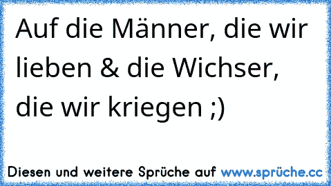 Auf die Männer, die wir  lieben & die Wichser, die wir kriegen ;)