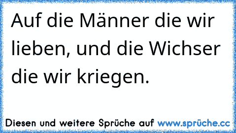 Auf die Männer die wir lieben, und die Wichser die wir kriegen.