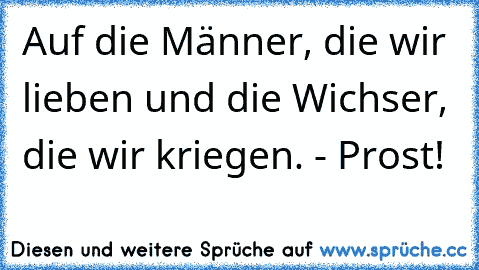 Auf die Männer, die wir lieben und die Wichser, die wir kriegen. - Prost!