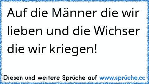 Auf die Männer die wir lieben und die Wichser die wir kriegen!