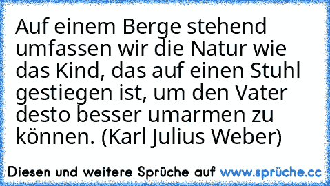 Auf einem Berge stehend umfassen wir die Natur wie das Kind, das auf einen Stuhl gestiegen ist, um den Vater desto besser umarmen zu können. (Karl Julius Weber)