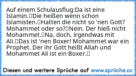 Auf einem Schulausflug:
„Da ist eine Islamin.“
„Die heißen wenn schon Islamisten.“
„Hatten die nicht so 'nen Gott? Mohammet oder so?“
„Nein. Der hieß nicht Mohammet.“
„Na, doch, irgendwas mit Ali.“
„Das ist 'nen Boxer! Mohammet war ein Prophet. Der ihr Gott heißt Allah und Mohammet Ali ist ein Boxer.“