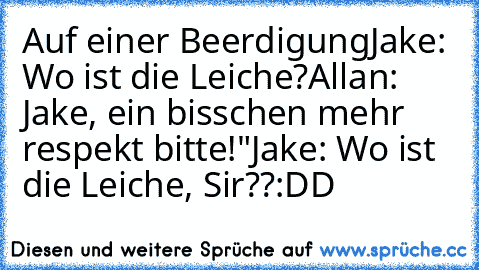 Auf einer Beerdigung
Jake: Wo ist die Leiche?
Allan: Jake, ein bisschen mehr respekt bitte!"
Jake: Wo ist die Leiche, Sir??
:DD