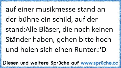 auf einer musikmesse stand an der bühne ein schild, auf der stand:
Alle Bläser, die noch keinen Ständer haben, gehen bitte hoch und holen sich einen Runter.
:'D