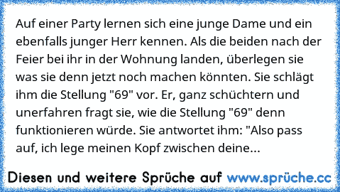 Auf einer Party lernen sich eine junge Dame und ein ebenfalls junger Herr kennen. Als die beiden nach der Feier bei ihr in der Wohnung landen, überlegen sie was sie denn jetzt noch machen könnten. Sie schlägt ihm die Stellung "69" vor. Er, ganz schüchtern und unerfahren fragt sie, wie die Stellung "69" denn funktionieren würde. Sie antwortet ihm: "Also pass auf, ich lege meinen Kopf zwischen deine...