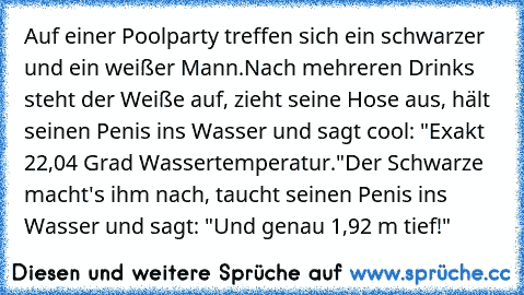 Auf einer Poolparty treffen sich ein schwarzer und ein weißer Mann.
Nach mehreren Drinks steht der Weiße auf, zieht seine Hose aus, hält seinen Penis ins Wasser und sagt cool: "Exakt 22,04 Grad Wassertemperatur."
Der Schwarze macht's ihm nach, taucht seinen Penis ins Wasser und sagt: "Und genau 1,92 m tief!"