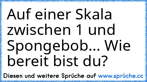 Auf einer Skala zwischen 1 und Spongebob... Wie bereit bist du? ♡