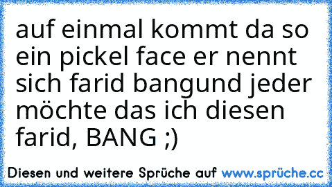 auf einmal kommt da so ein pickel face er nennt sich farid bang
und jeder möchte das ich diesen farid, BANG ;)