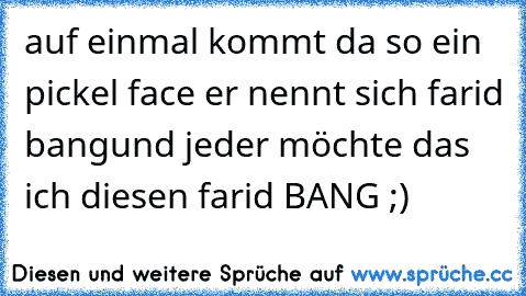 auf einmal kommt da so ein pickel face er nennt sich farid bang
und jeder möchte das ich diesen farid BANG ;)