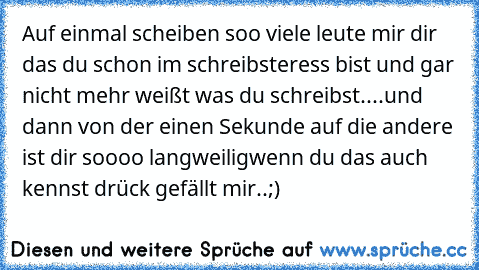 Auf einmal scheiben soo viele leute mir dir das du schon im schreibsteress bist und gar nicht mehr weißt was du schreibst....
und dann von der einen Sekunde auf die andere ist dir soooo langweilig
wenn du das auch kennst drück gefällt mir..;)