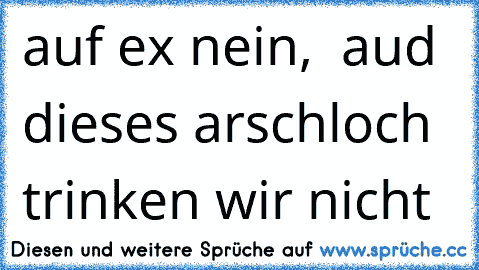 auf ex nein,  aud dieses arschloch trinken wir nicht