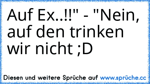 Auf Ex..!!" - "Nein, auf den trinken wir nicht ;D