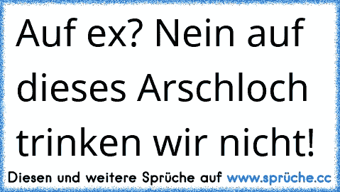 Auf ex? Nein auf dieses Arschloch trinken wir nicht!