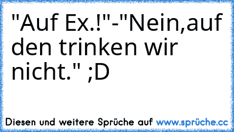 "Auf Ex.!"-"Nein,auf den trinken wir nicht." ;D