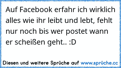 Auf Facebook erfahr ich wirklich alles wie ihr leibt und lebt, fehlt nur noch bis wer postet wann er scheißen geht.. :D