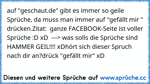 auf "geschaut.de" gibt es immer so geile Sprüche, da muss man immer auf "gefällt mir " drücken.
Zitat:  ganze FACEBOOK-Seite ist voller Sprüche :D xD  ---> was solls die Sprüche sind HAMMER GEIL!!!! xD
hört sich dieser Spruch nach dir an?
drück "gefällt mir" xD