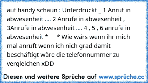 auf handy schaun : Unterdrückt _ 1 Anruf in abwesenheit .... 2 Anrufe in abwesenheit , 3Anrufe in abwesenheit .... 4 , 5 , 6 anrufe in abwesenheit *___* 
Wie wärs wenn ihr mich mal anruft wenn ich nich grad damit beschäftigt wäre die telefonnummer zu vergleichen xDD