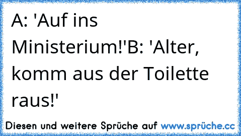 A: 'Auf ins Ministerium!'
B: 'Alter, komm aus der Toilette raus!'