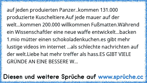 auf jeden produierten Panzer..
kommen 131.000 produzierte Kuscheltiere.
Auf jede mauer auf der welt...
kommen 200.000 willkommen Fußmatten.
Während ein Wissenschaftler eine neue waffe entwickelt...
backen 1.mio mütter einen schokoladenkuchen.
es gibt mehr lustige videos im internet ...als schlechte nachrichten auf der welt.
Liebe hat mehr treffer als hass.
ES GIBT VIELE GRÜNDE AN EINE BESSERE W...