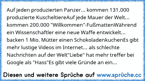 Auf jeden produzierten Panzer... kommen 131.000 produzierte Kuscheltiere
Auf jede Mauer der Welt... kommen 200.000 "Willkommen"-Fußmatten
Während ein Wissenschaftler eine neue Waffe entwickelt... backen 1 Mio. Mütter einen Schokoladenkuchen
Es gibt mehr lustige Videos im Internet... als schlechte Nachrichten auf der Welt
"Liebe" hat mehr treffer bei Google als "Hass"
Es gibt viele Gründe an ein...