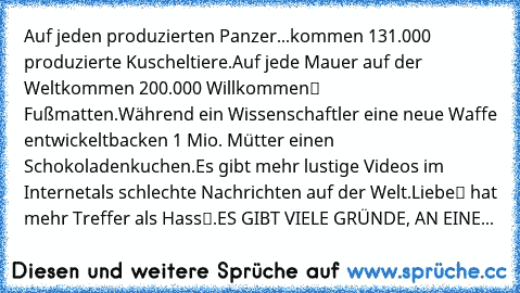 Auf jeden produzierten Panzer…
...kommen 131.000 produzierte Kuscheltiere.
Auf jede Mauer auf der Welt…
…kommen 200.000 „Willkommen“ – Fußmatten.
Während ein Wissenschaftler eine neue Waffe entwickelt…
…backen 1 Mio. Mütter einen Schokoladenkuchen.
Es gibt mehr lustige Videos im Internet…
…als schlechte Nachrichten auf der Welt.
„Liebe“ hat mehr Treffer als „Hass“.
ES GIBT VIELE GRÜNDE, AN EINE...