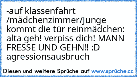 -auf klassenfahrt /mädchenzimmer/
Junge kommt die tür rein
mädchen: alta geh! verpiss dich! MANN FRESSE UND GEHN!! 
:D agressionsausbruch