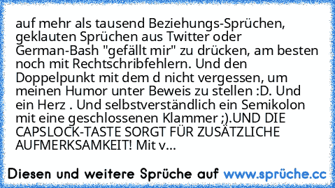 auf mehr als tausend Beziehungs-Sprüchen, geklauten Sprüchen aus Twitter oder German-Bash "gefällt mir" zu drücken, am besten noch mit Rechtschribfehlern. Und den Doppelpunkt mit dem d nicht vergessen, um meinen Humor unter Beweis zu stellen :D. Und ein Herz ♥. Und selbstverständlich ein Semikolon mit eine geschlossenen Klammer ;).
UND DIE CAPSLOCK-TASTE SORGT FÜR ZUSÄTZLICHE AUFMERKSAMKEIT! Mi...