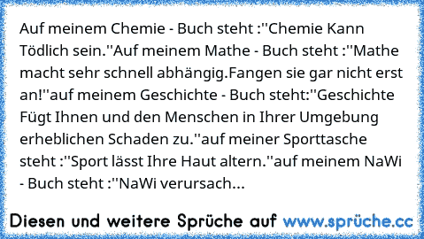 Auf meinem Chemie - Buch steht :
''Chemie Kann Tödlich sein.''
Auf meinem Mathe - Buch steht :
''Mathe macht sehr schnell abhängig.
Fangen sie gar nicht erst an!''
auf meinem Geschichte - Buch steht:
''Geschichte Fügt Ihnen und den Menschen in Ihrer Umgebung erheblichen Schaden zu.''
auf meiner Sporttasche steht :
''Sport lässt Ihre Haut altern.''
auf meinem NaWi - Buch steht :
''NaWi verursach...