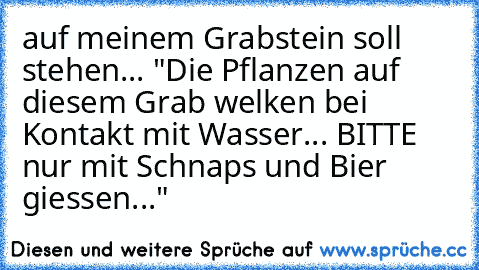 auf meinem Grabstein soll stehen... "Die Pflanzen auf diesem Grab welken bei Kontakt mit Wasser... BITTE nur mit Schnaps und Bier giessen..."