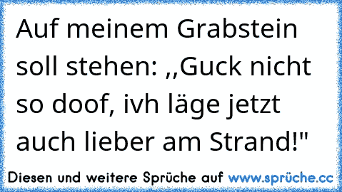 Auf meinem Grabstein soll stehen: ,,Guck nicht so doof, ivh läge jetzt auch lieber am Strand!"