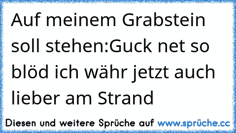 Auf meinem Grabstein soll stehen:
Guck net so blöd ich währ jetzt auch lieber am Strand