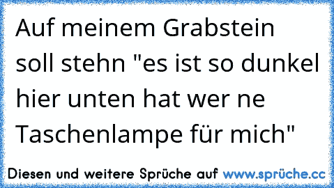 Auf meinem Grabstein soll stehn "es ist so dunkel hier unten hat wer ne Taschenlampe für mich"